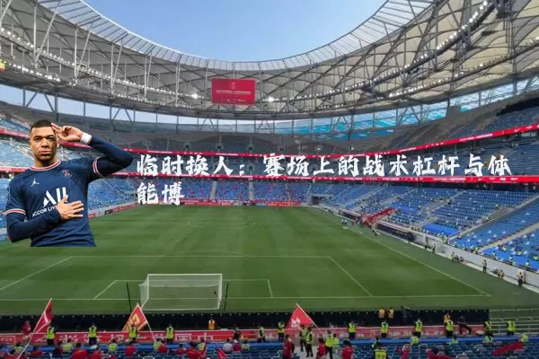 临时换人:赛场上的战术杠杆与体能博弈