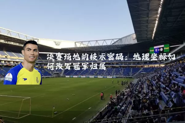 决赛场地的技术密码:地理坐标如何改写冠军归属